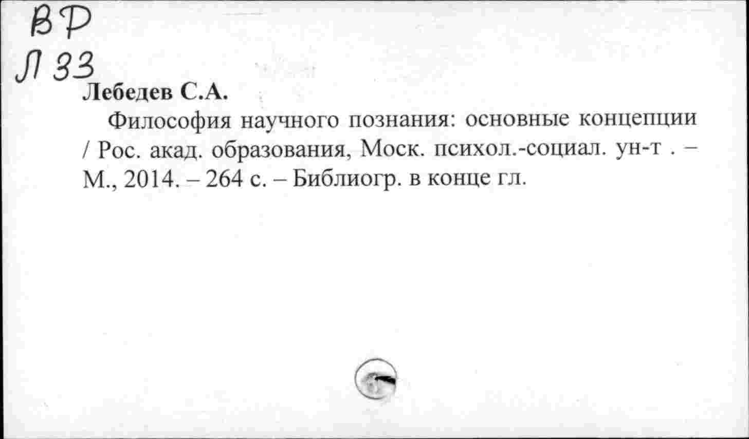 ﻿ßp
182
Лебедев C.A.
Философия научного познания: основные концепции / Рос. акад, образования, Моск, психол.-социал, ун-т . -М., 2014. - 264 с. - Библиогр. в конце гл.